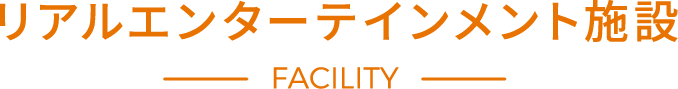 リアルエンターテインメント施設 FACILITY